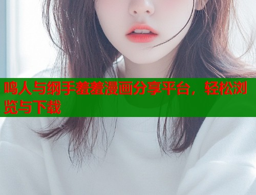 鸣人与纲手羞羞漫画分享平台,轻松浏览与下载 鸣人与纲手羞羞漫画分享平台,轻松浏览与下载