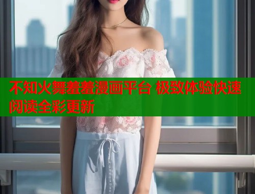不知火舞羞羞漫画平台 极致体验快速阅读全彩更新 不知火舞羞羞漫画平台 极致体验快速阅读全彩更新