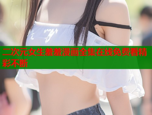 二次元女生羞羞漫画全集在线免费看精彩不断 二次元女生羞羞漫画全集在线免费看精彩不断