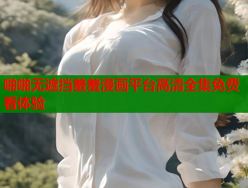 啪啪无遮挡羞羞漫画平台高清全集免费看体验 啪啪无遮挡羞羞漫画平台高清全集免费看体验