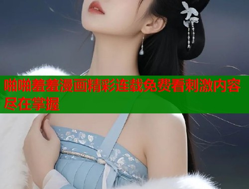 啪啪羞羞漫画精彩连载免费看刺激内容尽在掌握