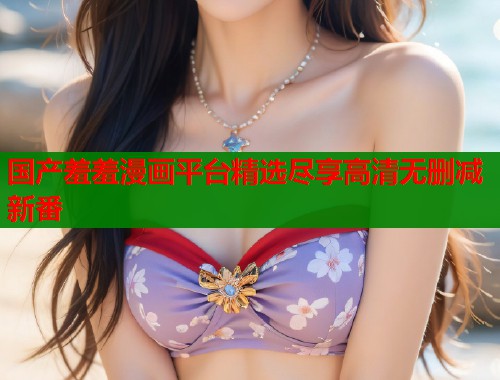 国产羞羞漫画平台精选尽享高清无删减新番 国产羞羞漫画平台精选尽享高清无删减新番