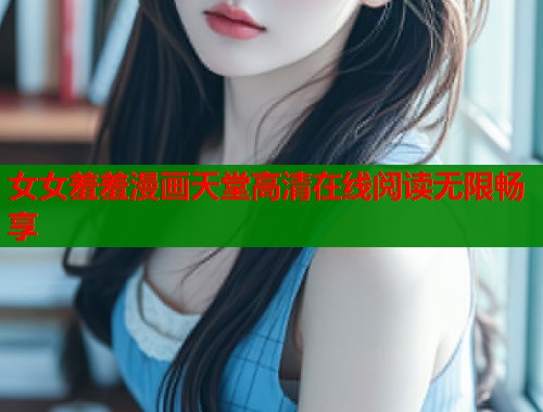 女女羞羞漫画天堂高清在线阅读无限畅享 女女羞羞漫画天堂高清在线阅读无限畅享