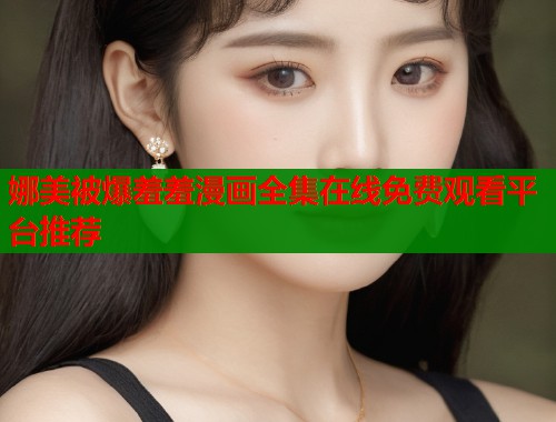 娜美被爆羞羞漫画全集在线免费观看平台推荐 娜美被爆羞羞漫画全集在线免费观看平台推荐