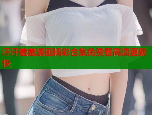 汗汗羞羞漫画精彩合集免费看高清更新快