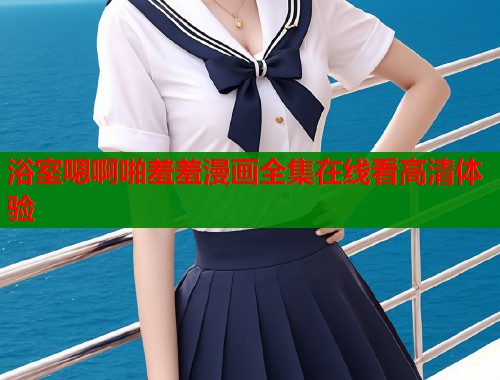 浴室嗯啊啪羞羞漫画全集在线看高清体验