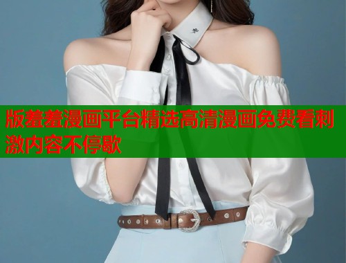 版羞羞漫画平台精选高清漫画免费看刺激内容不停歇