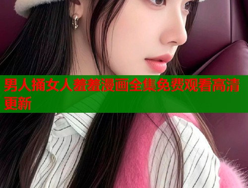 男人捅女人羞羞漫画全集免费观看高清更新