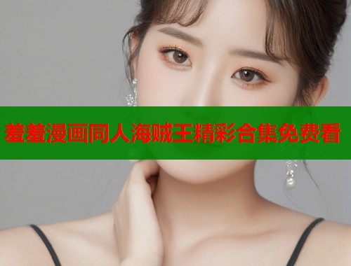 羞羞漫画同人海贼王精彩合集免费看 羞羞漫画同人海贼王精彩合集免费看