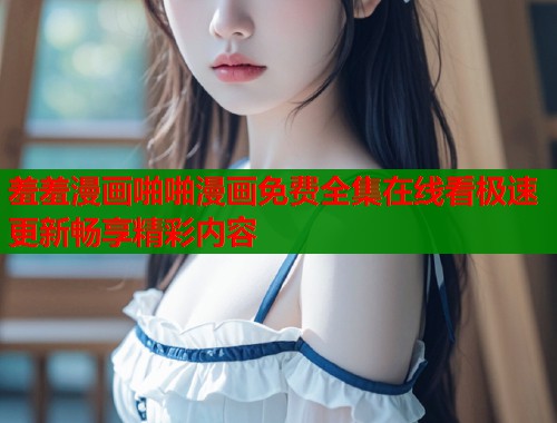 羞羞漫画啪啪漫画免费全集在线看极速更新畅享精彩内容 羞羞漫画啪啪漫画免费全集在线看极速更新畅享精彩内容