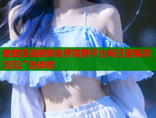 羞羞漫画视频免费观看平台每日更新高清无广告体验