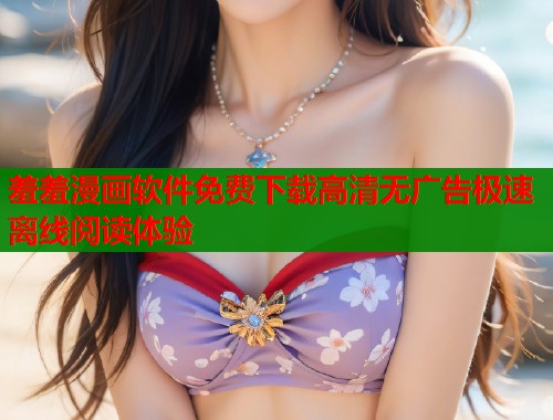 羞羞漫画软件免费下载高清无广告极速离线阅读体验 羞羞漫画软件免费下载高清无广告极速离线阅读体验